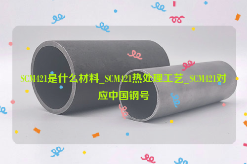 SCM421是什么材料_SCM421热处理工艺_SCM421对应中国钢号-钢铁百科