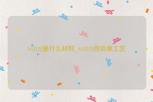 A43122_A43122是什么材料_A43122热处理工艺-钢铁百科