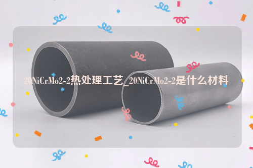 20NiCrMo2-2热处理工艺_20NiCrMo2-2是什么材料-钢铁百科