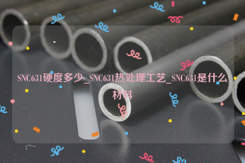 SNC631硬度多少_SNC631热处理工艺_SNC631是什么材料-钢铁百科