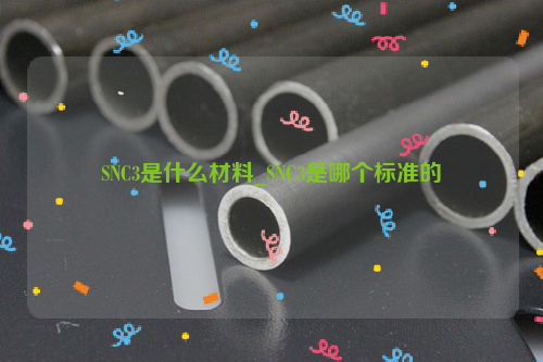 SNC3是什么材料_SNC3是哪个标准的-钢铁百科